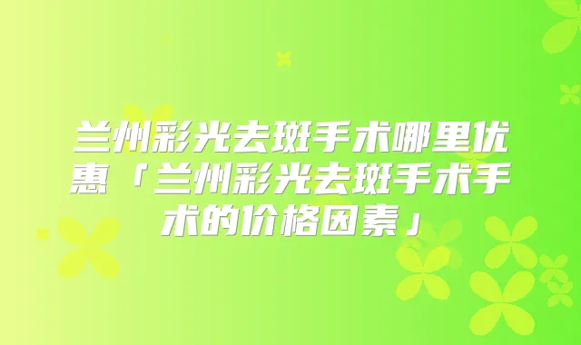 兰州彩光去斑手术哪里优惠「兰州彩光去斑手术手术的价格因素」