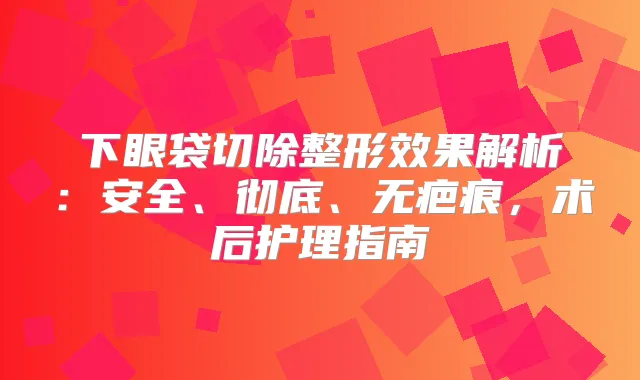 下眼袋切除整形效果解析：安全、彻底、无疤痕，术后护理指南
