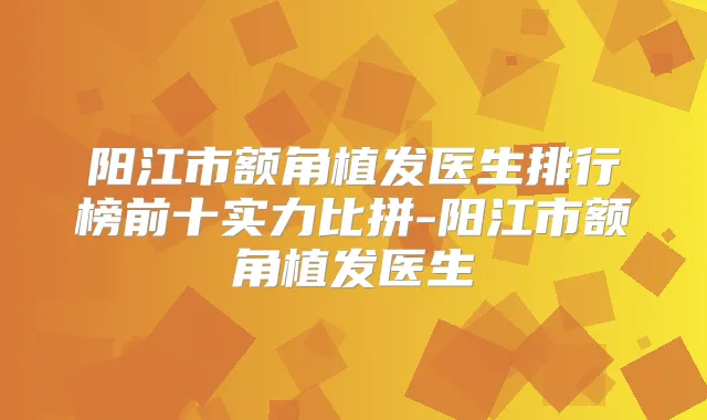 阳江市额角植发医生排行榜前十实力比拼-阳江市额角植发医生