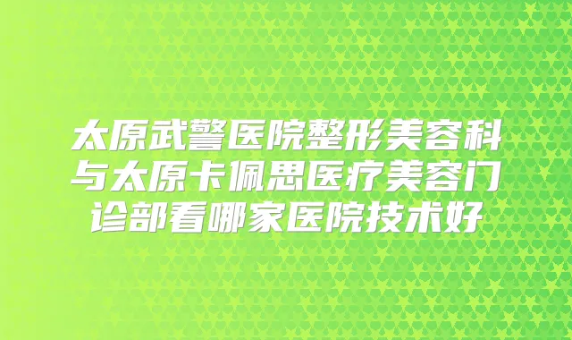 太原武警医院整形美容科与太原卡佩思医疗美容门诊部看哪家医院技术好