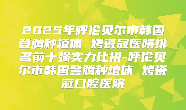 2025年呼伦贝尔市韩国登腾种植体 烤瓷冠医院排名前十强实力比拼-呼伦贝尔市韩国登腾种植体 烤瓷冠口腔医院