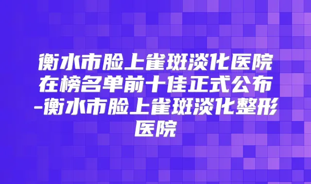 衡水市脸上雀斑淡化医院在榜名单前十佳正式公布-衡水市脸上雀斑淡化整形医院