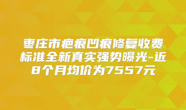 枣庄市疤痕凹痕修复收费标准全新真实强势曝光-近8个月均价为7557元