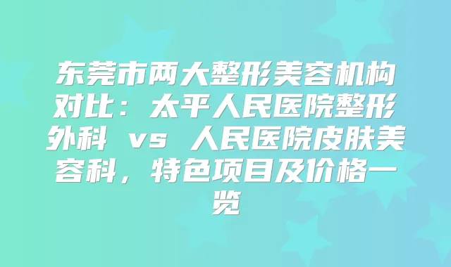 东莞市两大整形美容机构对比:太平人民医院整形外科 vs 人民医院皮肤美容科,特色项目及价格一览