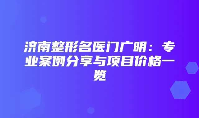 济南整形名医门广明：专业案例分享与项目价格一览