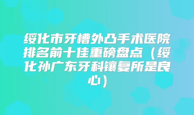 绥化市牙槽外凸手术医院排名前十佳重磅盘点（绥化孙广东牙科镶复所是良心）