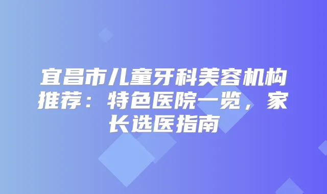 宜昌市儿童牙科美容机构推荐：特色医院一览，家长选医指南