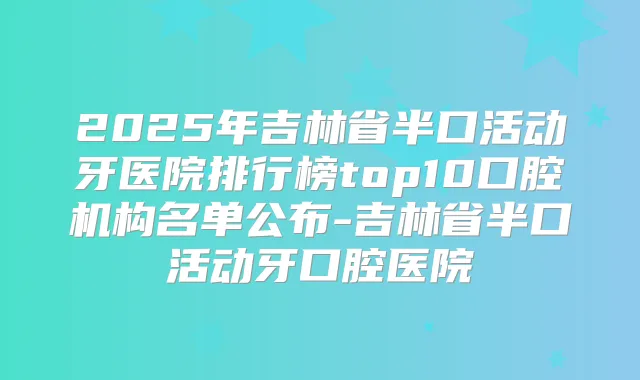 2025年吉林省半口活动牙医院排行榜top10口腔机构名单公布-吉林省半口活动牙口腔医院