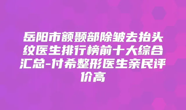 岳阳市额颞部除皱去抬头纹医生排行榜前十大综合汇总-付希整形医生亲民评价高