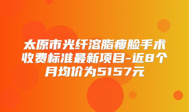 太原市光纤溶脂瘦脸手术收费标准新项目-近8个月均价为5157元