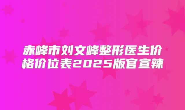 赤峰市刘文峰整形医生价格价位表2025版官宣辣