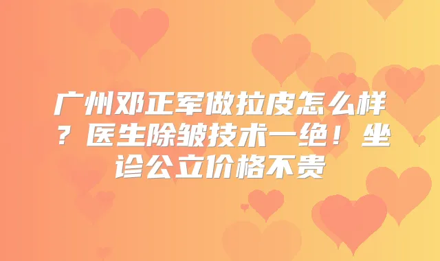 广州邓正军做拉皮怎么样？医生除皱技术一绝！坐诊公立价格不贵