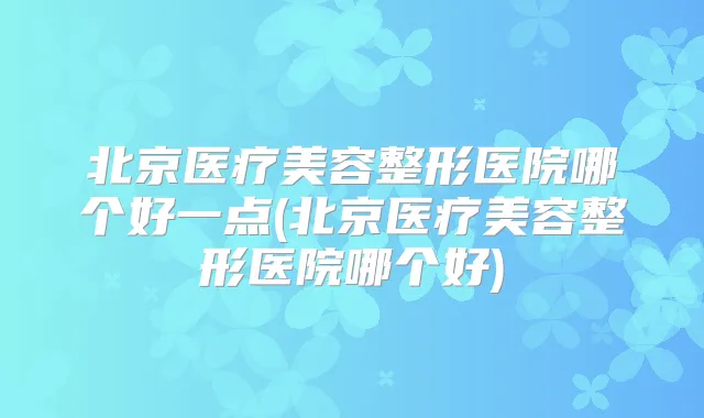 北京医疗美容整形医院哪个好一点(北京医疗美容整形医院哪个好)