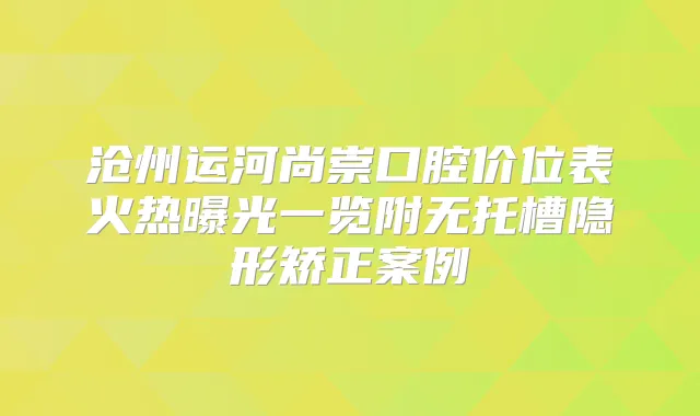 沧州运河尚崇口腔价位表火热曝光一览附无托槽隐形矫正案例
