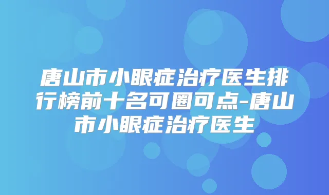 唐山市小眼症医生排行榜前十名可圈可点-唐山市小眼症医生