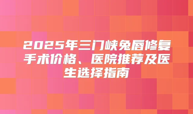 2025年三门峡兔唇修复手术价格、医院推荐及医生选择指南