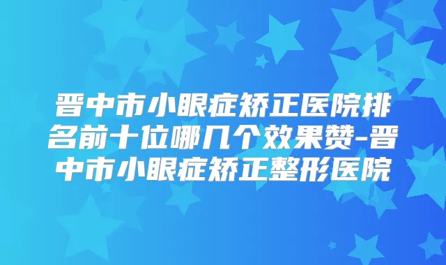晋中市小眼症矫正医院排名前十位哪几个效果赞-晋中市小眼症矫正整形医院
