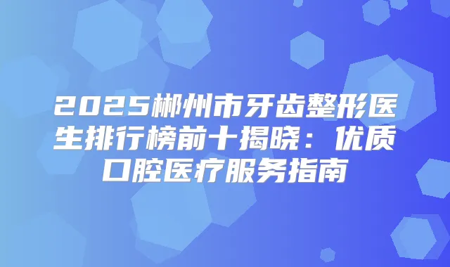 2025郴州市牙齿整形医生排行榜前十揭晓：优质口腔医疗服务指南