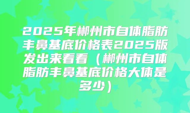 2025年郴州市自体脂肪丰鼻基底价格表2025版发出来看看(郴州市自体脂肪丰鼻基底价格大体是多少)