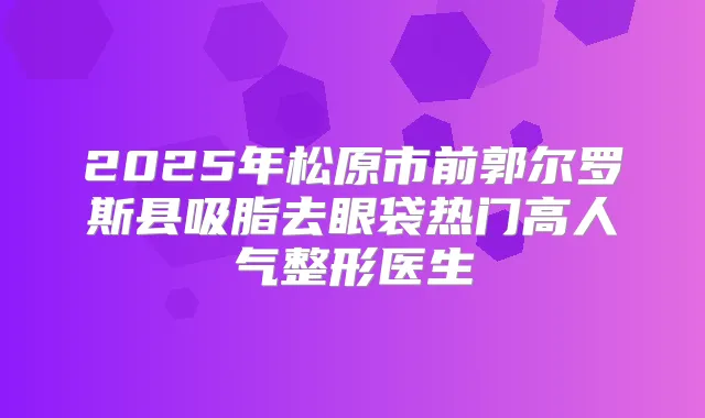 2025年松原市前郭尔罗斯县吸脂去眼袋热门高人气整形医生