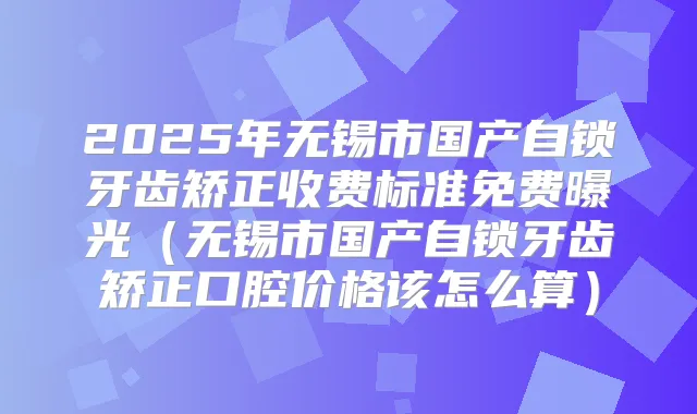 2025年无锡市国产自锁牙齿矫正收费标准免费曝光(无锡市国产自锁牙齿矫正口腔价格该怎么算)