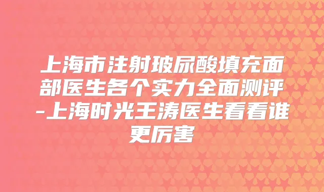 上海市注射玻尿酸填充面部医生各个实力全面测评-上海时光王涛医生看看谁更厉害