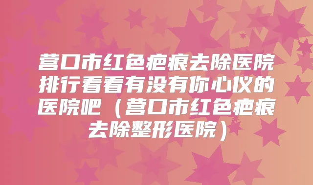 营口市红色疤痕去除医院排行看看有没有你心仪的医院吧（营口市红色疤痕去除整形医院）