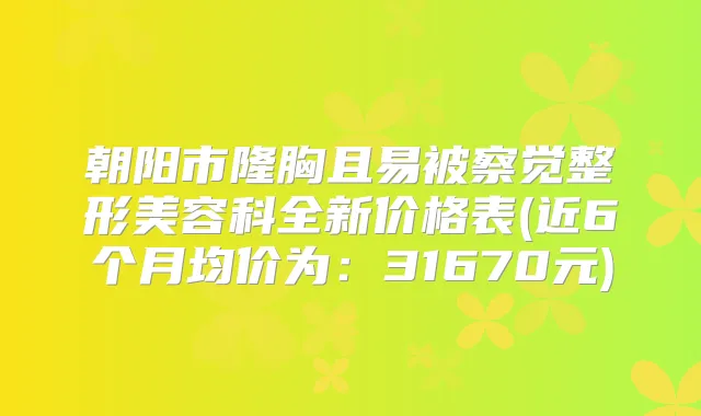朝阳市隆胸且易被察觉整形美容科全新价格表(近6个月均价为：31670元)