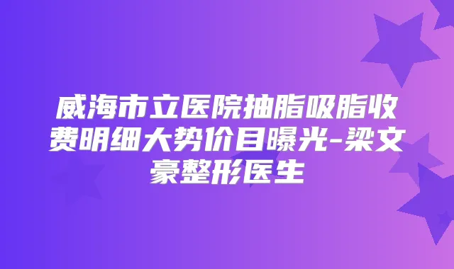 威海市立医院抽脂吸脂收费明细大势价目曝光-梁文豪整形医生