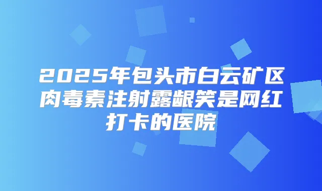 2025年包头市白云矿区注射露龈笑是网红打卡的医院