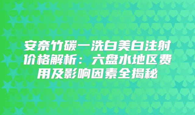 安奈竹碳一洗白美白注射价格解析:六盘水地区费用及影响因素全揭秘