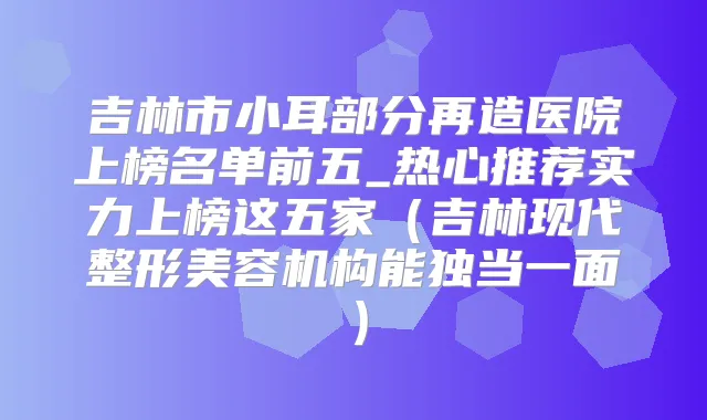 吉林市小耳部分再造医院上榜名单前五_热心推荐实力上榜这五家（吉林现代整形美容机构能独当一面）