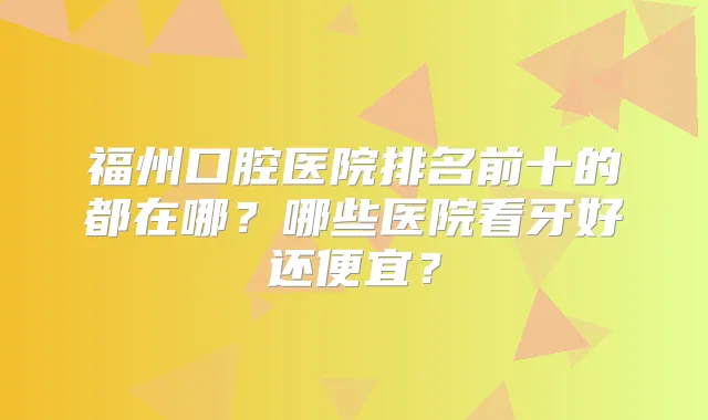 福州口腔医院排名前十的都在哪？哪些医院看牙好还便宜？