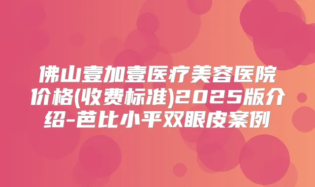 佛山壹加壹医疗美容医院价格(收费标准)2025版介绍-芭比小平双眼皮案例
