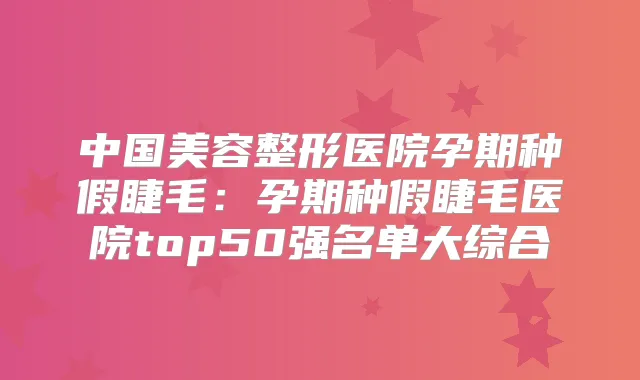 中国美容整形医院孕期种假睫毛：孕期种假睫毛医院top50强名单大综合