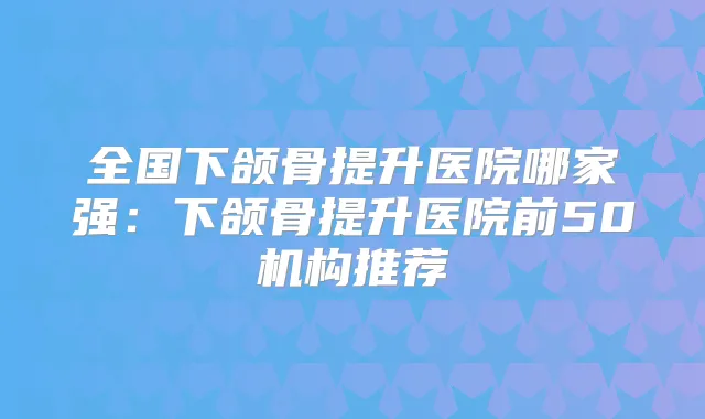 全国下颌骨提升医院哪家强:下颌骨提升医院前50机构推荐