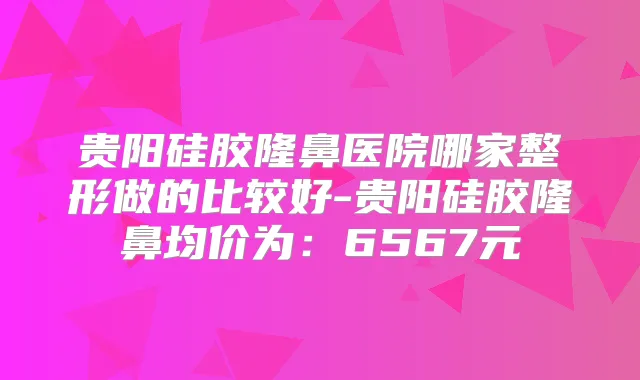 贵阳硅胶隆鼻医院哪家整形做的比较好-贵阳硅胶隆鼻均价为:6567元