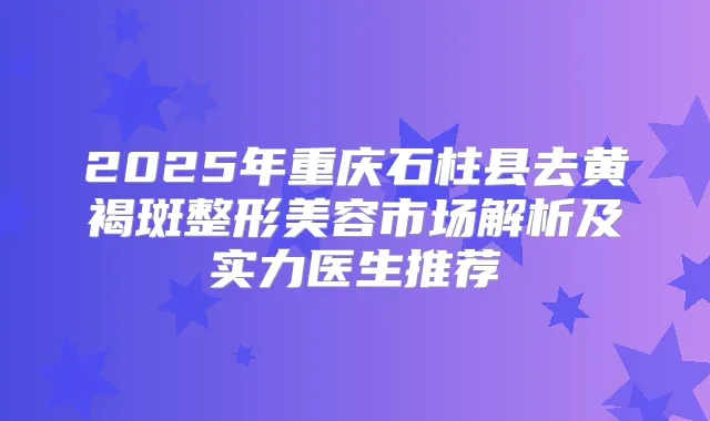 2025年重庆石柱县去黄褐斑整形美容市场解析及实力医生推荐