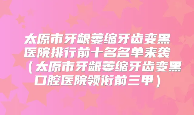 太原市牙龈萎缩牙齿变黑医院排行前十名名单来袭（太原市牙龈萎缩牙齿变黑口腔医院领衔前三甲）