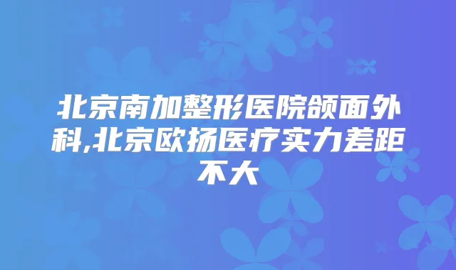 北京南加整形医院颌面外科,北京欧扬医疗实力差距不大