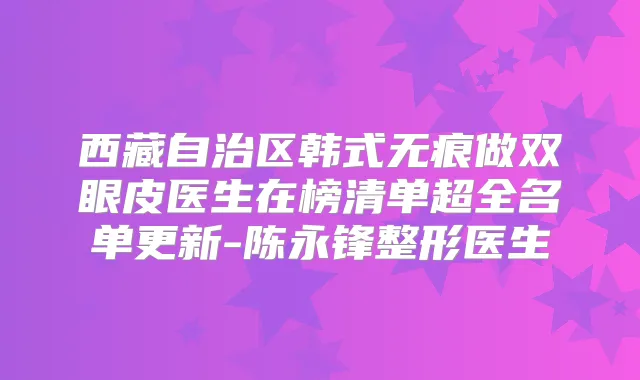 西藏自治区韩式无痕做双眼皮医生在榜清单超全名单更新-陈永锋整形医生