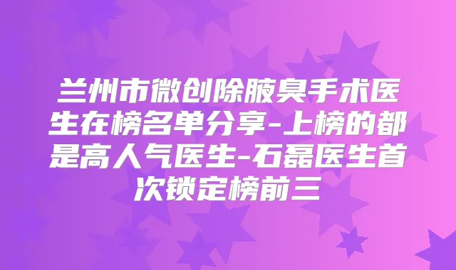 兰州市微创除腋臭手术医生在榜名单分享-上榜的都是高人气医生-石磊医生锁定榜前三