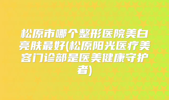 松原市哪个整形医院美白亮肤好(松原阳光医疗美容门诊部是医美健康守护者)