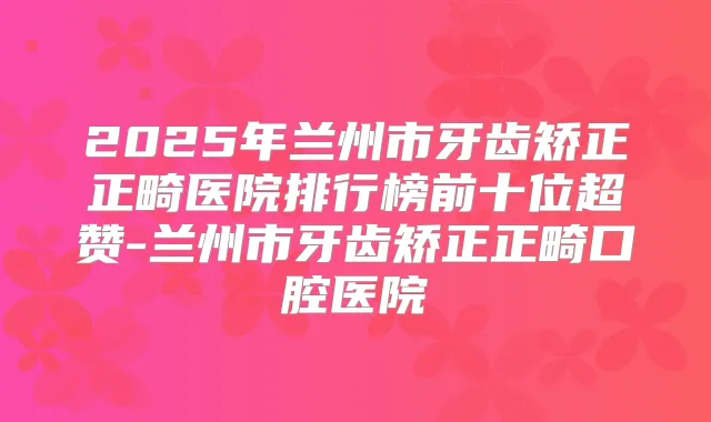 2025年兰州市牙齿矫正正畸医院排行榜前十位超赞-兰州市牙齿矫正正畸口腔医院