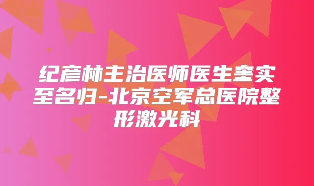 纪彦林主治医师医生奎实至名归-北京空军总医院整形激光科
