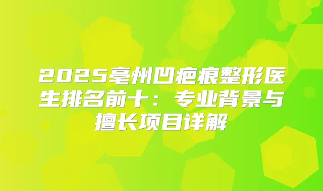 2025亳州凹疤痕整形医生排名前十：专业背景与擅长项目详解