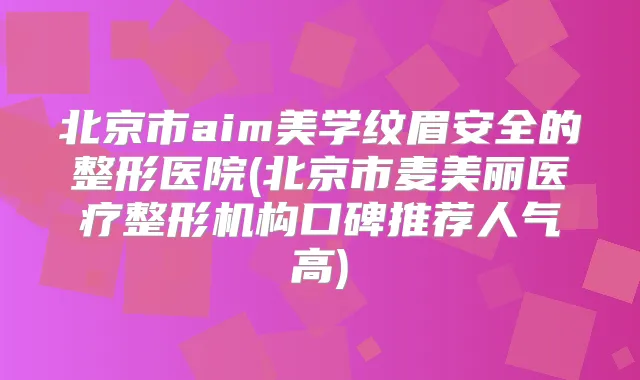 北京市aim美学纹眉安全的整形医院(北京市麦美丽医疗整形机构口碑推荐人气高)