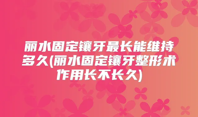 丽水固定镶牙长能维持多久(丽水固定镶牙整形术作用长不长久)