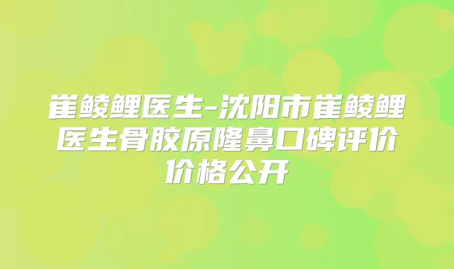 崔鲮鲤医生-沈阳市崔鲮鲤医生骨胶原隆鼻口碑评价价格公开