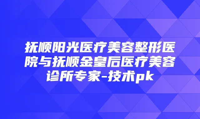 抚顺阳光医疗美容整形医院与抚顺金皇后医疗美容诊所专家-技术pk